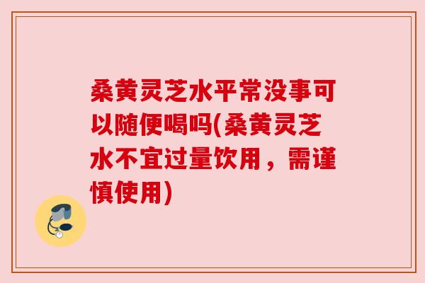 桑黄灵芝水平常没事可以随便喝吗(桑黄灵芝水不宜过量饮用，需谨慎使用)