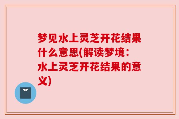 梦见水上灵芝开花结果什么意思(解读梦境：水上灵芝开花结果的意义)