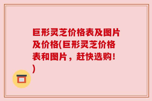 巨形灵芝价格表及图片及价格(巨形灵芝价格表和图片，赶快选购！)