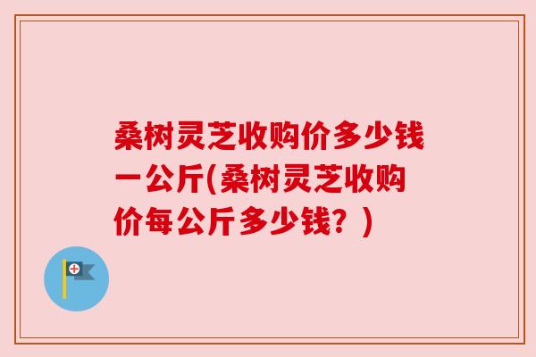 桑树灵芝收购价多少钱一公斤(桑树灵芝收购价每公斤多少钱？)