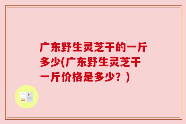 广东野生灵芝干的一斤多少(广东野生灵芝干一斤价格是多少？)