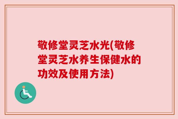 敬修堂灵芝水光(敬修堂灵芝水养生保健水的功效及使用方法)