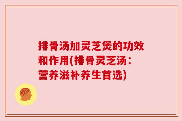 排骨汤加灵芝煲的功效和作用(排骨灵芝汤：营养滋补养生首选)