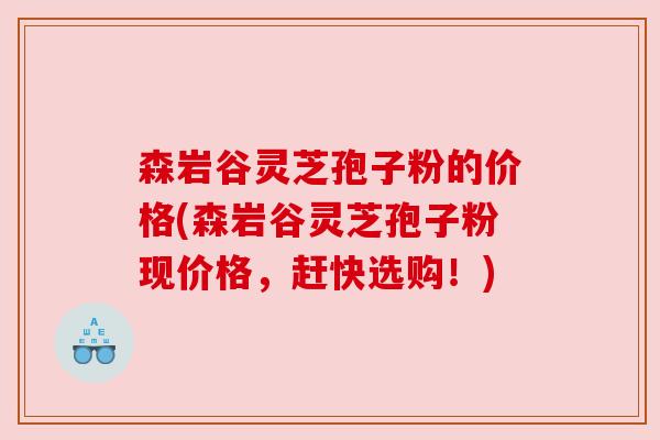 森岩谷灵芝孢子粉的价格(森岩谷灵芝孢子粉现价格，赶快选购！)