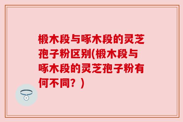 椴木段与啄木段的灵芝孢子粉区别(椴木段与啄木段的灵芝孢子粉有何不同？)