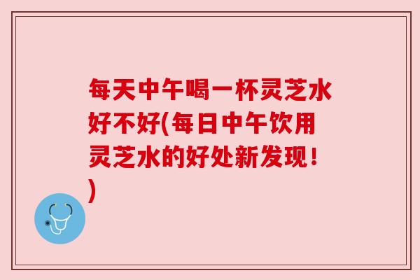 每天中午喝一杯灵芝水好不好(每日中午饮用灵芝水的好处新发现！)