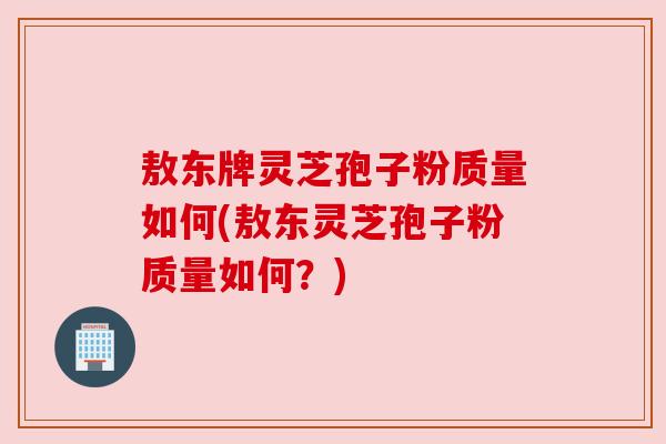 敖东牌灵芝孢子粉质量如何(敖东灵芝孢子粉质量如何？)