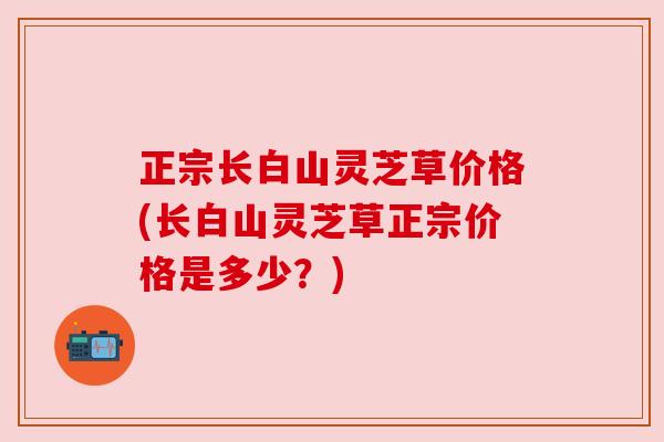 正宗长白山灵芝草价格(长白山灵芝草正宗价格是多少？)