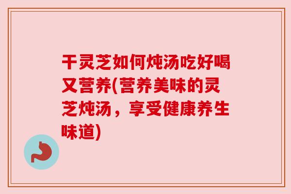 干灵芝如何炖汤吃好喝又营养(营养美味的灵芝炖汤，享受健康养生味道)