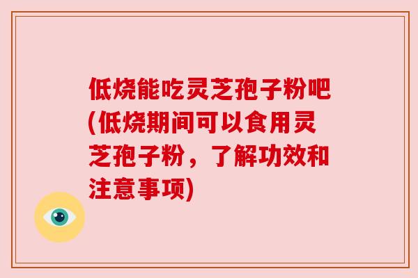 低烧能吃灵芝孢子粉吧(低烧期间可以食用灵芝孢子粉，了解功效和注意事项)