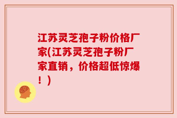 江苏灵芝孢子粉价格厂家(江苏灵芝孢子粉厂家直销，价格超低惊爆！)