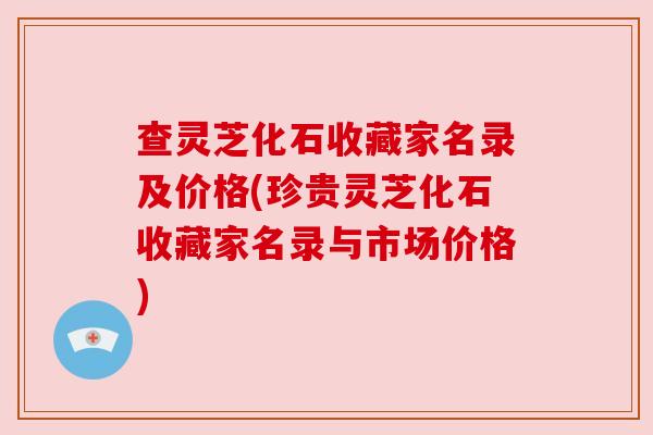 查灵芝化石收藏家名录及价格(珍贵灵芝化石收藏家名录与市场价格)