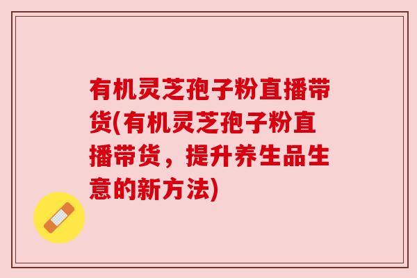 有机灵芝孢子粉直播带货(有机灵芝孢子粉直播带货，提升养生品生意的新方法)