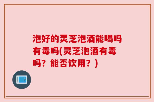 泡好的灵芝泡酒能喝吗有毒吗(灵芝泡酒有毒吗？能否饮用？)