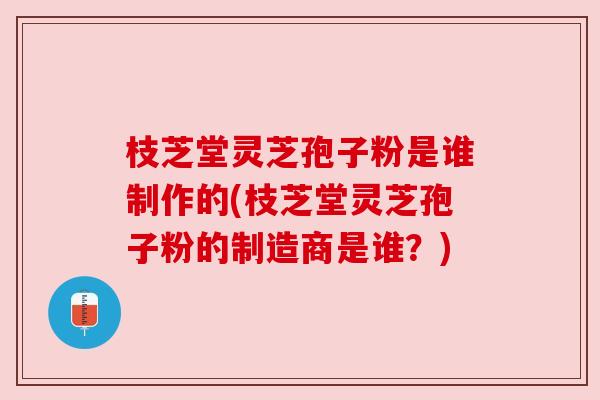 枝芝堂灵芝孢子粉是谁制作的(枝芝堂灵芝孢子粉的制造商是谁？)