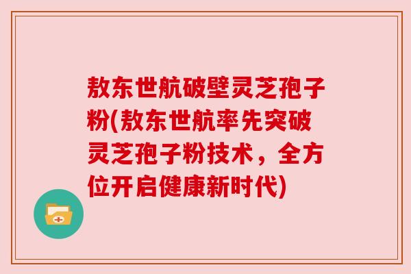 敖东世航破壁灵芝孢子粉(敖东世航率先突破灵芝孢子粉技术，全方位开启健康新时代)