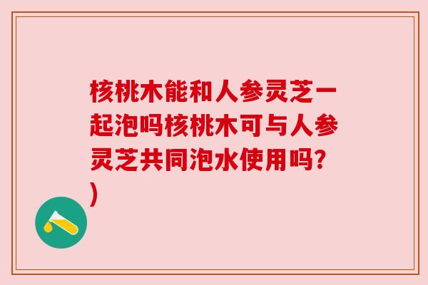 核桃木能和人参灵芝一起泡吗核桃木可与人参灵芝共同泡水使用吗？)