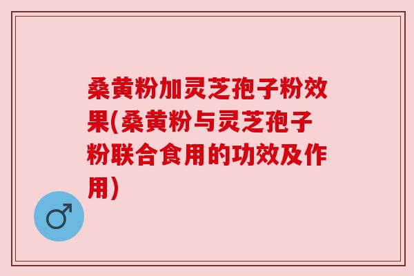 桑黄粉加灵芝孢子粉效果(桑黄粉与灵芝孢子粉联合食用的功效及作用)