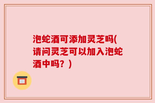 泡蛇酒可添加灵芝吗(请问灵芝可以加入泡蛇酒中吗？)