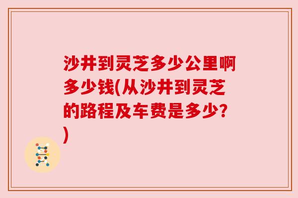 沙井到灵芝多少公里啊多少钱(从沙井到灵芝的路程及车费是多少？)