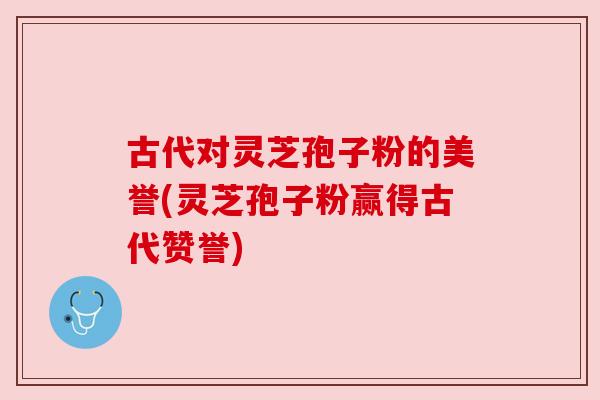 古代对灵芝孢子粉的美誉(灵芝孢子粉赢得古代赞誉)