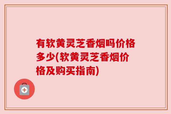 有软黄灵芝香烟吗价格多少(软黄灵芝香烟价格及购买指南)