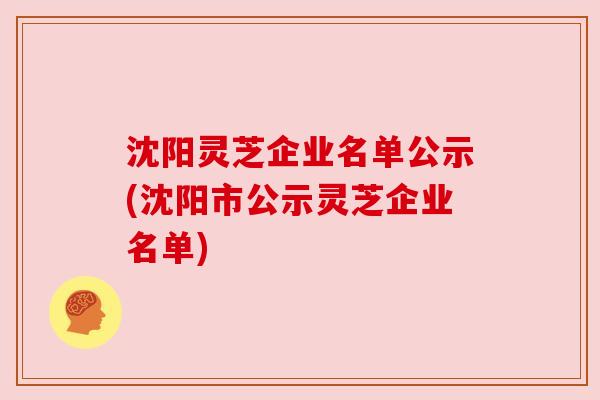 沈阳灵芝企业名单公示(沈阳市公示灵芝企业名单)