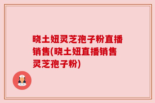 晓土妞灵芝孢子粉直播销售(晓土妞直播销售灵芝孢子粉)