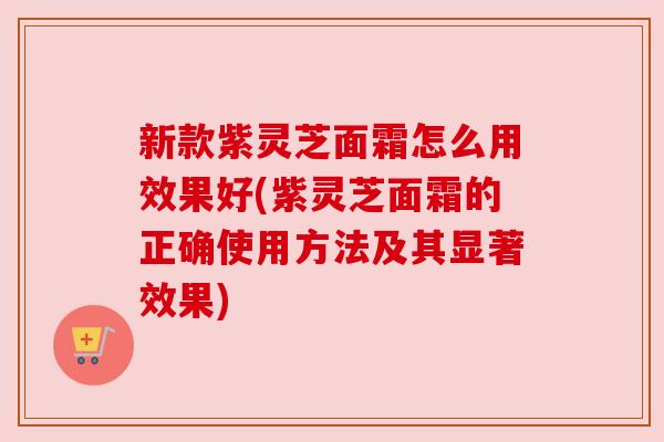 新款紫灵芝面霜怎么用效果好(紫灵芝面霜的正确使用方法及其显著效果)