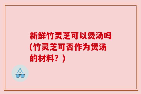 新鲜竹灵芝可以煲汤吗(竹灵芝可否作为煲汤的材料？)