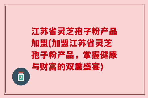 江苏省灵芝孢子粉产品加盟(加盟江苏省灵芝孢子粉产品，掌握健康与财富的双重盛宴)