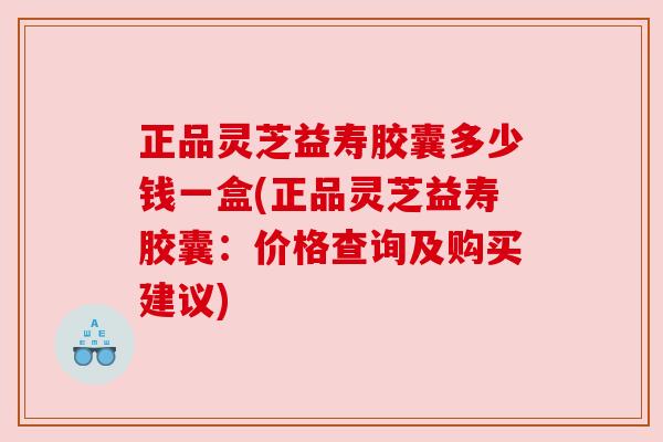 正品灵芝益寿胶囊多少钱一盒(正品灵芝益寿胶囊：价格查询及购买建议)