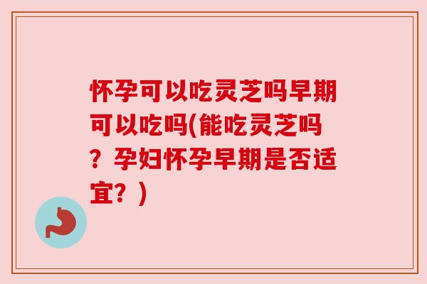 怀孕可以吃灵芝吗早期可以吃吗(能吃灵芝吗？孕妇怀孕早期是否适宜？)