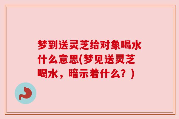 梦到送灵芝给对象喝水什么意思(梦见送灵芝喝水，暗示着什么？)