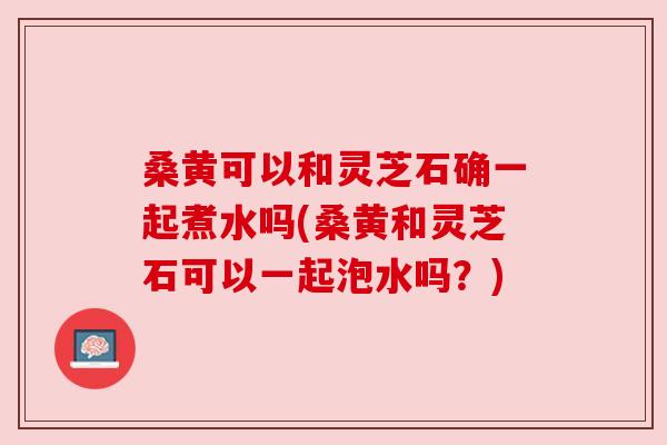 桑黄可以和灵芝石确一起煮水吗(桑黄和灵芝石可以一起泡水吗？)