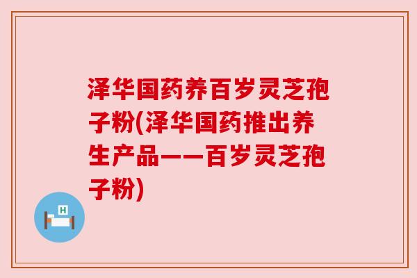 泽华国药养百岁灵芝孢子粉(泽华国药推出养生产品——百岁灵芝孢子粉)