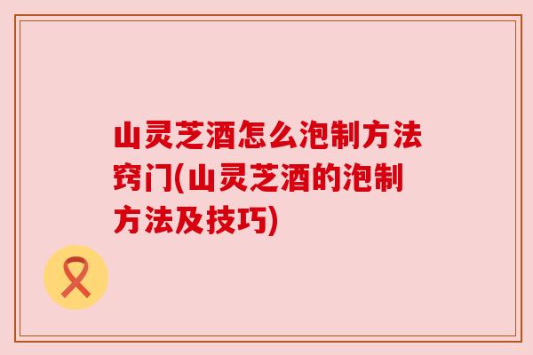 山灵芝酒怎么泡制方法窍门(山灵芝酒的泡制方法及技巧)