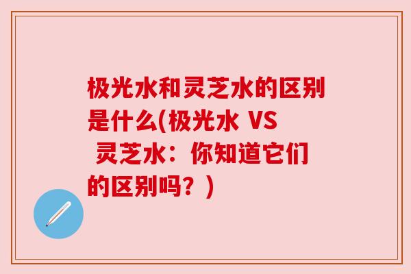 极光水和灵芝水的区别是什么(极光水 VS 灵芝水：你知道它们的区别吗？)