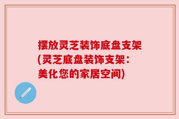 摆放灵芝装饰底盘支架(灵芝底盘装饰支架：美化您的家居空间)