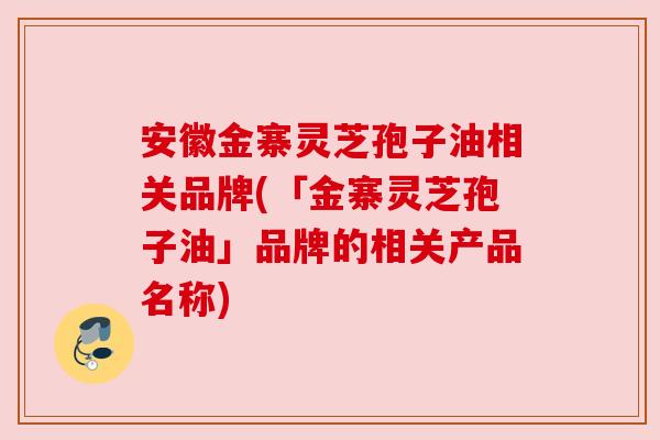 安徽金寨灵芝孢子油相关品牌(「金寨灵芝孢子油」品牌的相关产品名称)