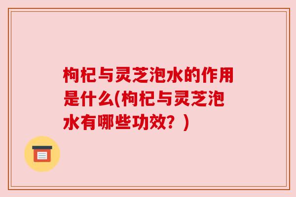 枸杞与灵芝泡水的作用是什么(枸杞与灵芝泡水有哪些功效？)