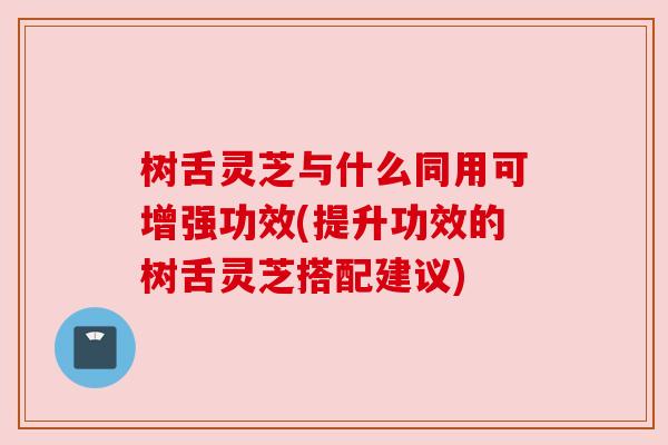 树舌灵芝与什么同用可增强功效(提升功效的树舌灵芝搭配建议)