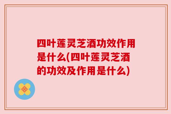 四叶莲灵芝酒功效作用是什么(四叶莲灵芝酒的功效及作用是什么)