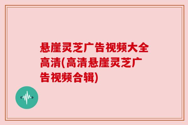 悬崖灵芝广告视频大全高清(高清悬崖灵芝广告视频合辑)