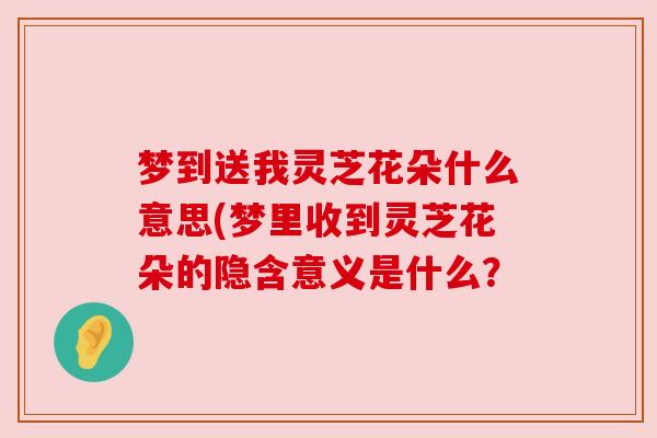 梦到送我灵芝花朵什么意思(梦里收到灵芝花朵的隐含意义是什么？