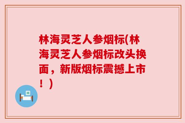 林海灵芝人参烟标(林海灵芝人参烟标改头换面，新版烟标震撼上市！)