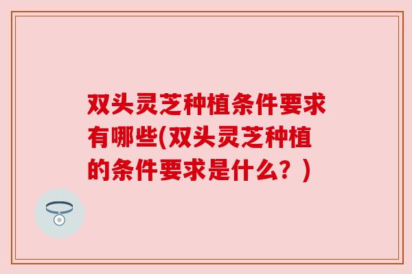 双头灵芝种植条件要求有哪些(双头灵芝种植的条件要求是什么？)