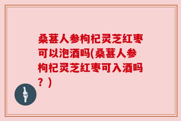 桑葚人参枸杞灵芝红枣可以泡酒吗(桑葚人参枸杞灵芝红枣可入酒吗？)