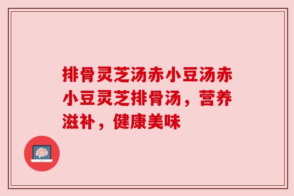 排骨灵芝汤赤小豆汤赤小豆灵芝排骨汤，营养滋补，健康美味