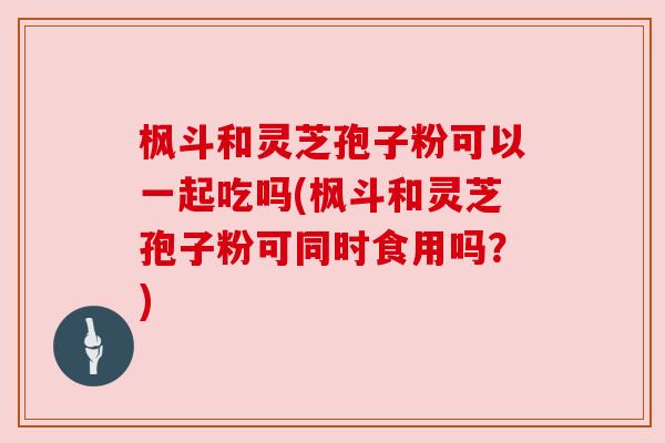 枫斗和灵芝孢子粉可以一起吃吗(枫斗和灵芝孢子粉可同时食用吗？)